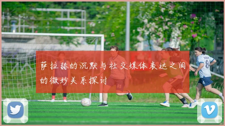 萨拉赫的沉默与社交媒体表达之间的微妙关系探讨