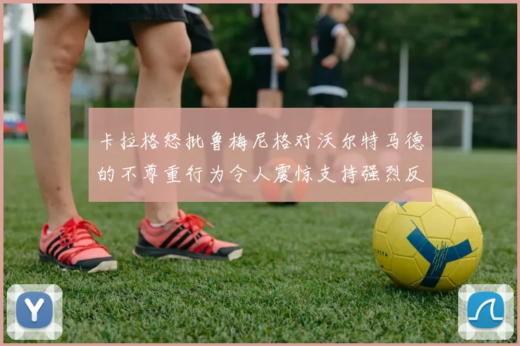 卡拉格怒批鲁梅尼格对沃尔特马德的不尊重行为令人震惊支持强烈反击