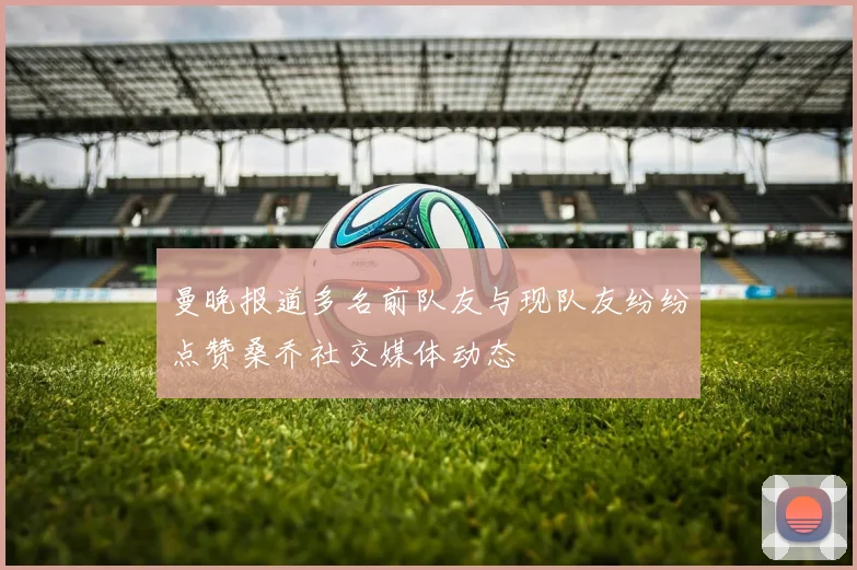 曼晚报道多名前队友与现队友纷纷点赞桑乔社交媒体动态