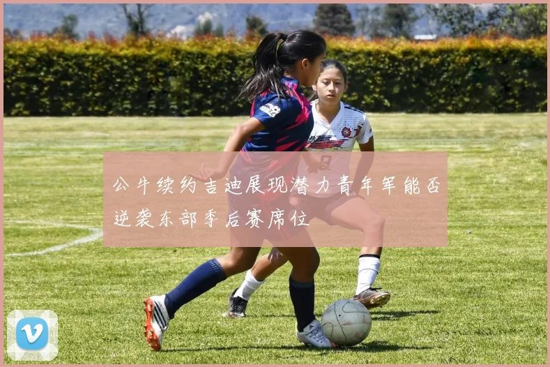 公牛续约吉迪展现潜力青年军能否逆袭东部季后赛席位