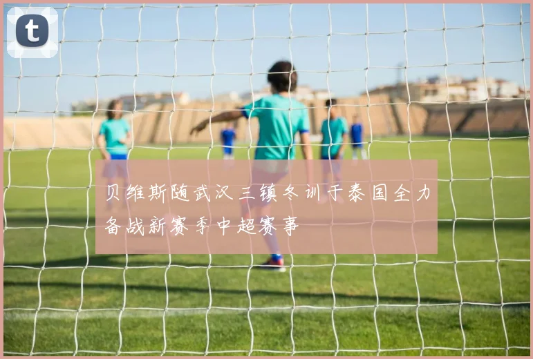贝维斯随武汉三镇冬训于泰国全力备战新赛季中超赛事