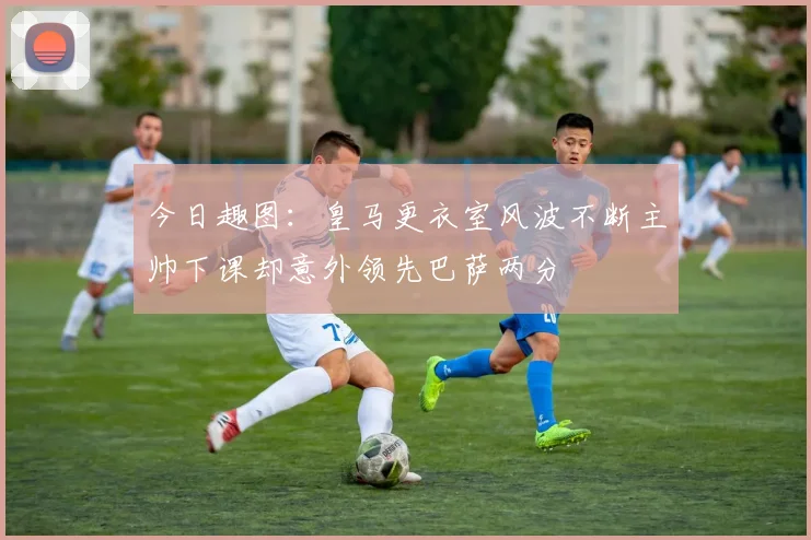 今日趣图：皇马更衣室风波不断主帅下课却意外领先巴萨两分