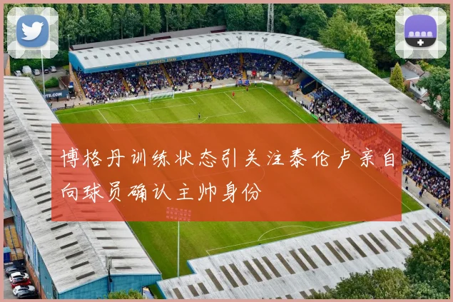 博格丹训练状态引关注泰伦卢亲自向球员确认主帅身份