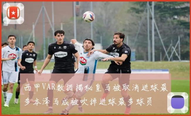 西甲VAR数据揭秘皇马被取消进球最多本泽马成被吹掉进球最多球员