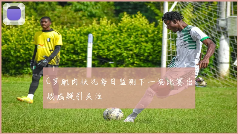 C罗肌肉状况每日监测下一场比赛出战成疑引关注