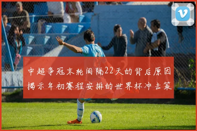 中超争冠末轮间隔22天的背后原因揭示年初赛程安排的世界杯冲击策略